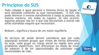 Princípios do SUS
• Todo cidadão é igual perante o Sistema Único de Saúde e
será atendido conforme as suas necessidades. O SUS não
pode oferecer o mesmo atendimento à todas as pessoas, da
mesma maneira, em todos os lugares. Se isto ocorrer,
algumas pessoas vão ter o que não necessitam e outras não
serão atendidas naquilo que necessitam.
• Reduzir...significa a busca de um maior equilíbrio
• Os serviços de saúde devem considerar que em cada
população existem grupos que vivem de forma diferente,
ou seja, cada grupo ou classe social ou região tem seus
problemas específicos, tem diferenças no modo de viver,
de adoecer e de ter oportunidades de satisfazer suas
necessidades de vida.
 