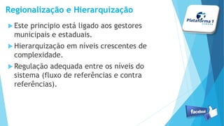 Regionalização e Hierarquização
Este principio está ligado aos gestores
municipais e estaduais.
Hierarquização em níveis crescentes de
complexidade.
Regulação adequada entre os níveis do
sistema (fluxo de referências e contra
referências).
 