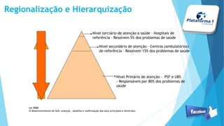 Regionalização e Hierarquização
Nível terciário de atenção a saúde – Hospitais de
referência – Resolvem 5% dos problemas de saúde
Nível secundário de atenção – Centros (ambulatórios)
de referência – Resolvem 15% dos problemas de saúde
Nível Primário de atenção - PSF e UBS
- Responsáveis por 80% dos problemas de
saúde
Lei 8080
O desenvolvimento do SUS: avanços , desafios e reafirmação dos seus princípios e diretrizes.
 