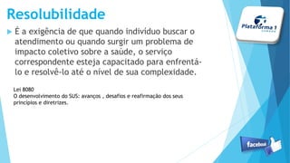 Resolubilidade
 É a exigência de que quando indivíduo buscar o
atendimento ou quando surgir um problema de
impacto coletivo sobre a saúde, o serviço
correspondente esteja capacitado para enfrentá-
lo e resolvê-lo até o nível de sua complexidade.
Lei 8080
O desenvolvimento do SUS: avanços , desafios e reafirmação dos seus
princípios e diretrizes.
 