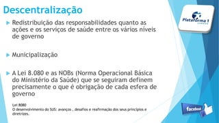 Descentralização
 Redistribuição das responsabilidades quanto as
ações e os serviços de saúde entre os vários níveis
de governo
 Municipalização
 A Lei 8.080 e as NOBs (Norma Operacional Básica
do Ministério da Saúde) que se seguiram definem
precisamente o que é obrigação de cada esfera de
governo
Lei 8080
O desenvolvimento do SUS: avanços , desafios e reafirmação dos seus princípios e
diretrizes.
 
