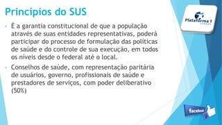 Princípios do SUS
• É a garantia constitucional de que a população
através de suas entidades representativas, poderá
participar do processo de formulação das políticas
de saúde e do controle de sua execução, em todos
os níveis desde o federal até o local.
• Conselhos de saúde, com representação paritária
de usuários, governo, profissionais de saúde e
prestadores de serviços, com poder deliberativo
(50%)
 