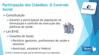 Constituição
Garante a participação da população na
formulação e controle da execução das
políticas de saúde
Lei 8142
Conselho de Saúde
Paritário (gestores, profissionais de saúde e
usuários)
Municipal, estadual e federal
Participação dos Cidadãos: O Controle
Social
Lei 8142 e Conselho de Saúde: guia de referencias para a sua organização.
 