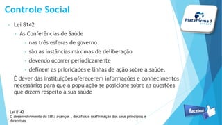• Lei 8142
• As Conferências de Saúde
• nas três esferas de governo
• são as instâncias máximas de deliberação
• devendo ocorrer periodicamente
• definem as prioridades e linhas de ação sobre a saúde.
É dever das instituições oferecerem informações e conhecimentos
necessários para que a população se posicione sobre as questões
que dizem respeito à sua saúde
Controle Social
Lei 8142
O desenvolvimento do SUS: avanços , desafios e reafirmação dos seus princípios e
diretrizes.
 