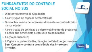  O desenvolvimento da Cidadania;
 A construção de espaços democráticos;
 O reconhecimento de interesses diferentes e contraditórios
na sociedade;
 A construção de políticas e o desenvolvimento de programas
e ações que beneficiem o conjunto da população;
 A ação permanente;
 A Vigilância, pelo cidadão, da ação do Estado objetivando o
Bem ComumBem Comum e contra a prevalência dos Interesses
Privados.
FUNDAMENTOS DO CONTROLE
SOCIAL NO SUS
 