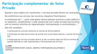 Participação complementar do Setor
Privado
• Quando o setor público for insuficiente, o serviços privados devem ser contratados
• Dar preferência aos serviços não lucrativos (hospitais Filantrópicos)
• A constituição diz “...assim cada gestor deverá planejar primeiro o setor público e
na sequência, complementar a rede assistencial com o setor privado não lucrativo,
com os mesmos conceitos de regionalização, hierarquização e universalização...”
• Sob três condições:
• A celebração do contrato conforme as normas de direito público;
• A instituição privada deverá estar de acordo com os princípios básicos e normas técnicas
do SUS
• A integração dos serviços privados deverá se dar na mesma lógica do SUS em termos de
posição definida na rede regionalizada e hierarquizada dos serviços.
Lei 8080
O desenvolvimento do SUS: avanços , desafios e reafirmação dos seus princípios e
diretrizes.
 