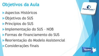 Objetivos da Aula
Aspectos Históricos
Objetivos do SUS
Princípios do SUS
Implementação do SUS – NOB
Formas de financiamento do SUS
Reorientação do Modelo Assistencial
Considerações finais
 