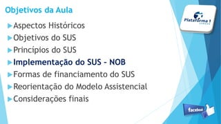 Objetivos da Aula
Aspectos Históricos
Objetivos do SUS
Princípios do SUS
Implementação do SUS – NOB
Formas de financiamento do SUS
Reorientação do Modelo Assistencial
Considerações finais
 