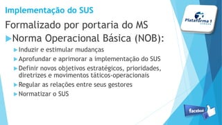 Implementação do SUS
Formalizado por portaria do MS
Norma Operacional Básica (NOB):
Induzir e estimular mudanças
Aprofundar e aprimorar a implementação do SUS
Definir novos objetivos estratégicos, prioridades,
diretrizes e movimentos táticos-operacionais
Regular as relações entre seus gestores
Normatizar o SUS
 
