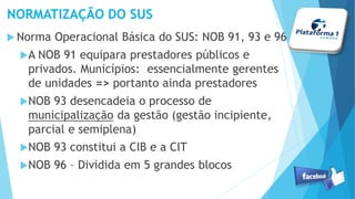 NORMATIZAÇÃO DO SUS
Norma Operacional Básica do SUS: NOB 91, 93 e 96
A NOB 91 equipara prestadores públicos e
privados. Municípios: essencialmente gerentes
de unidades => portanto ainda prestadores
NOB 93 desencadeia o processo de
municipalização da gestão (gestão incipiente,
parcial e semiplena)
NOB 93 constitui a CIB e a CIT
NOB 96 – Dividida em 5 grandes blocos
 