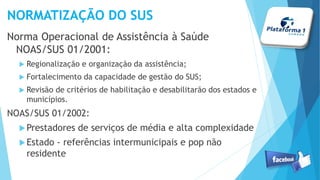 NORMATIZAÇÃO DO SUS
Norma Operacional de Assistência à Saúde
NOAS/SUS 01/2001:
 Regionalização e organização da assistência;
 Fortalecimento da capacidade de gestão do SUS;
 Revisão de critérios de habilitação e desabilitarão dos estados e
municípios.
NOAS/SUS 01/2002:
Prestadores de serviços de média e alta complexidade
Estado - referências intermunicipais e pop não
residente
 