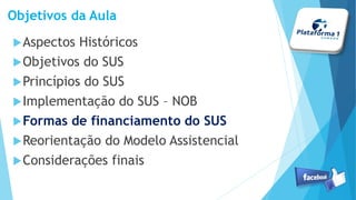 Objetivos da Aula
Aspectos Históricos
Objetivos do SUS
Princípios do SUS
Implementação do SUS – NOB
Formas de financiamento do SUS
Reorientação do Modelo Assistencial
Considerações finais
 