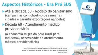 Aspectos Históricos – Era Pré SUS
Até a década 50 – Modelo do Sanitarismo
(campanhas com objetivo de sanear as
cidades e garantir exportações agrícolas)
Década 60 – Atendimento médico
previdenciário
(a economia migra do polo rural para
industrial, necessidade de atendimento
médico previdenciário)
http://www.ufmt.br/revista/arquivo/rev10/as_politicas_de_s.html
Pustai OJ O Sistema de saúde do Brasil no livro Medicina Ambulatorial
(Duncan et al)
 