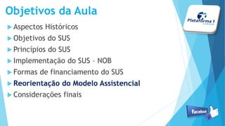 Objetivos da Aula
Aspectos Históricos
Objetivos do SUS
Princípios do SUS
Implementação do SUS – NOB
Formas de financiamento do SUS
Reorientação do Modelo Assistencial
Considerações finais
 