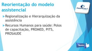 Reorientação do modelo
assistencial
Regionalização e Hierarquização da
assistência
Recursos Humanos para saúde: Polos
de capacitação, PROMED, PITS,
PROSAUDE
 