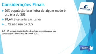 Considerações Finais
90% população brasileira de algum modo é
usuária do SUS
28,6% é usuária exclusiva
8,7% não usa os SUS
SUS – 15 anos de implantação: desafios e propostas para sua
consolidação – Ministério da Saúde, 2003.
 