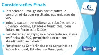 Considerações Finais
Estabelecer uma gestão participativa e
comprometida com resultados nas unidades do
SUS
Induzir, pactuar e monitorar as relações entre o
Governo Federal, Estados e Municípios, com
ênfase no Pacto pela Saúde
Fortalecer a participação e o controle social nas
instâncias do SUS, permitindo um melhor
atendimento ao cidadão
Fortalecer as Conferências e os Conselhos de
Saúde Nacional, Estaduais e Municipais
 