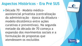 Década 70 – Modelo médico-
assistencial privatista (centralização
da administração – época da ditadura –
modelo dicotômico entre ações
curativas e preventivas). Na segunda
metade da década de 70 começa a
expansão dos movimentos sociais e a
formulação de propostas que
atendessem os excluídos
Aspectos Históricos – Era Pré SUS
 