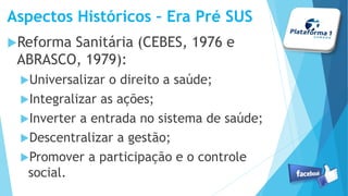 Aspectos Históricos – Era Pré SUS
Reforma Sanitária (CEBES, 1976 e
ABRASCO, 1979):
Universalizar o direito a saúde;
Integralizar as ações;
Inverter a entrada no sistema de saúde;
Descentralizar a gestão;
Promover a participação e o controle
social.
 