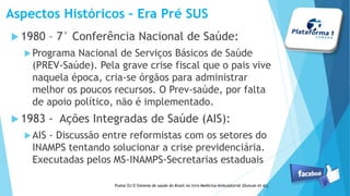 Aspectos Históricos – Era Pré SUS
1980 – 7° Conferência Nacional de Saúde:
Programa Nacional de Serviços Básicos de Saúde
(PREV-Saúde). Pela grave crise fiscal que o pais vive
naquela época, cria-se órgãos para administrar
melhor os poucos recursos. O Prev-saúde, por falta
de apoio político, não é implementado.
1983 - Ações Integradas de Saúde (AIS):
AIS - Discussão entre reformistas com os setores do
INAMPS tentando solucionar a crise previdenciária.
Executadas pelos MS-INAMPS-Secretarias estaduais
Pustai OJ O Sistema de saúde do Brasil no livro Medicina Ambulatorial (Duncan et al),
 
