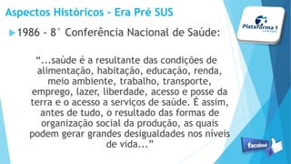 Aspectos Históricos – Era Pré SUS
1986 - 8° Conferência Nacional de Saúde:
“...saúde é a resultante das condições de
alimentação, habitação, educação, renda,
meio ambiente, trabalho, transporte,
emprego, lazer, liberdade, acesso e posse da
terra e o acesso a serviços de saúde. É assim,
antes de tudo, o resultado das formas de
organização social da produção, as quais
podem gerar grandes desigualdades nos níveis
de vida...”
 