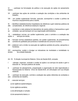 VI      - participar da formulação da política e da execução de ações de saneamento
básico;

VII    - participar das ações de controle e avaliação das condições e dos ambientes de
        trabalho;

VIII - em caráter suplementar formular, executar, acompanhar e avaliar a política de
      insumos e equipamentos para a saúde;

IX - identificar estabelecimentos hospitalares de referência e gerir sistemas públicos de
alta complexidade, de referência estadual e regional;

X      - coordenar a rede estadual de laboratórios de saúde pública e hemocentros e gerir
as       unidades que permaneçam em sua organização administrativa;

 XI - estabelecer normas, em caráter suplementar, para o controle e a avaliação das
ações e    serviços de saúde;

XII    - formular normas estabelecer padrões, em caráter suplementar, de procedimentos
de       controle de qualidade para produtos e substâncias de consumo humano;

XIII - colaborar com a União na execução da vigilância sanitária de portos, aeroportos e
       fronteiras;

XIV - acompanhar, avaliar e divulgar os indicadores de morbidade e mortalidade no
âmbito     da unidade federada.



Art. 18. À direção municipal do Sistema Único de Saúde-SUS, compete:

I       - planejar, organizar, controlar e avaliar as ações e os serviços de saúde e gerir e
         executar os serviços públicos de saúde;

II      - participar do planejamento, programação e organização da rede regionalizada e
         hierarquizada do Sistema Único de Saúde-SUS, em articulação com sua direção
         estadual;

III - participar da execução, controle e avaliação das ações referentes às condições e
aos ambientes de trabalho;

IV     - executar serviços:

      a) de vigilância epidemiológica;

      b) de vigilância sanitária;

      c) de alimentação e nutrição;

      d) de saneamento básico; e
 