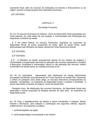 orçamento fiscal, além de recursos de instituições de fomento e financiamento ou de
origem externa e receita próprias das instituições executoras.

 § 6º (VETADO)



                                         CAPÍTULO II

                                      Da Gestão Financeira


Art. 33. Os recursos financeiros do Sistema Único de Saúde-SUS serão depositados em
conta especial, em cada esfera de sua atuação, e movimentados sob fiscalização dos
respectivos conselhos de saúde.

  § 1º Na esfera federal, os recursos financeiros, originários do orçamento da
Seguridade Social, de outros orçamentos da União, além de outras fontes, serão
administrados pelo Ministério da Saúde, através do Fundo Nacional de Saúde.

  § 2º (VETADO)

  § 3º (VETADO)

 § 4º - O Ministério da Saúde acompanhará através de seu sistema de auditoria a
conformidade à programação aprovada da aplicação dos recursos repassados a Estados
e Municípios; constatada a malversação, desvio ou não aplicação dos recursos, caberá
ao Ministério da Saúde aplicar as medidas previstas em lei.



Art. 34. As autoridades      responsáveis pela distribuição da receita efetivamente
arrecadada transferirão automaticamente ao Fundo Nacional de Saúde-FNS, observado
o critério do parágrafo único deste artigo, os recursos financeiros correspondentes às
dotações consignadas no orçamento da Seguridade Social, a projetos e atividades a
serem executados no âmbito do Sistema Único de Saúde-SUS.

  Parágrafo único. Na distribuição dos recursos financeiros da Seguridade Social será
observada a mesma proporção da despesa prevista de cada área, do orçamento da
Seguridade social.



Art. 35. Para o estabelecimento de valores a serem transferidos a Estados, Distrito
Federal e Municípios, será utilizada a combinação dos seguintes critérios, segundo
análise técnica de programas e projetos:

  I - perfil demográfico da região;

 II - perfil epidemiológico da população a ser coberta;
 