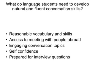 What do language students need to develop natural and fluent conversation skills? Reasonable vocabulary and skills Access to meeting with people abroad Engaging conversation topics Self confidence Prepared for interview questions 