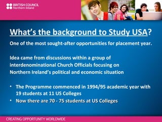 What’s the background to Study USA?
One of the most sought-after opportunities for placement year.
Idea came from discussions within a group of
interdenominational Church Officials focusing on
Northern Ireland’s political and economic situation
• The Programme commenced in 1994/95 academic year with
19 students at 11 US Colleges
• Now there are 70 - 75 students at US Colleges

 