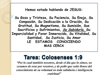Hemos estado hablando de JESUS:

 Su Gozo y Tristeza, Su Paciencia, Su Enojo, Su
    Compasión, Su Dedicación a la Oración, Su
   Gratitud, Su Magnetismo, Su Sumisión, Sus
   Sacrificios y Sufrimientos, Su Sabiduría, Su
Imparcialidad y Favor Inmerecido, Su Vitalidad, Su
         Santidad, Su Justicia, Su Amor
         LE ESTAMOS CONOCIENDO
                   MAS CERCA


        Tarea: Colosenses 1:9
  “Por lo cual también nosotros, desde el día que lo oímos, no
  cesamos de orar por vosotros, y de pedir que seáis llenos del
  conocimiento de su voluntad en toda sabiduría e inteligencia
                          espiritual”
 