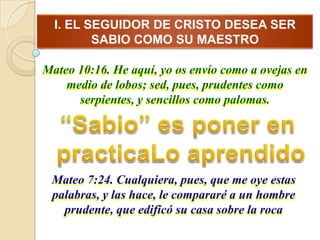 I. EL SEGUIDOR DE CRISTO DESEA SER
         SABIO COMO SU MAESTRO

Mateo 10:16. He aquí, yo os envío como a ovejas en
    medio de lobos; sed, pues, prudentes como
      serpientes, y sencillos como palomas.




 Mateo 7:24. Cualquiera, pues, que me oye estas
 palabras, y las hace, le compararé a un hombre
   prudente, que edificó su casa sobre la roca
 