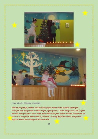 Nađite prijatelja, makar običnu lutku poput mene da ne budete usamljeni.
Pričajte nam svoje male i velike tajne, vjerujte mi, i lutke imaju srce. Ne čujete
nas dok vam pričamo, ali su naše male duše oživljene vašim mislima. Nadam se da
ste i vi iz ove priče nešto naučili, da ćete i vi ovog Božića otvoriti svoje srce i
osjetiti sreću ako nekoga učinite sretnim.
v
v
v
v
vv
v
 