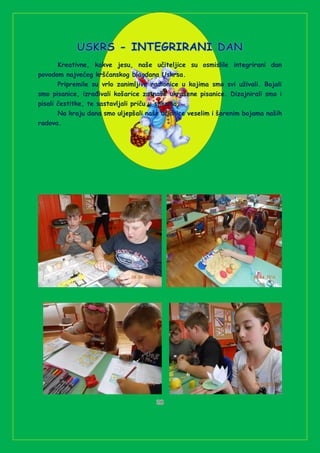 Kreativne, kakve jesu, naše učiteljice su osmislile integrirani dan
povodom najvećeg kršćanskog blagdana Uskrsa.
Pripremile su vrlo zanimljive radionice u kojima smo svi uživali. Bojali
smo pisanice, izrađivali košarice za naše ukrašene pisanice. Dizajnirali smo i
pisali čestitke, te sastavljali priču u slikama.
Na kraju dana smo uljepšali naše učionice veselim i šarenim bojama naših
radova.
 