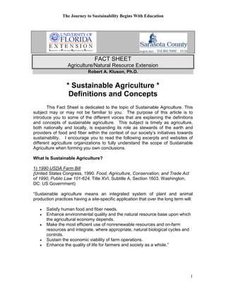 The Journey to Sustainability Begins With Education
1
FACT SHEET
Agriculture/Natural Resource Extension
Robert A. Kluson, Ph.D.
* Sustainable Agriculture *
Definitions and Concepts
This Fact Sheet is dedicated to the topic of Sustainable Agriculture. This
subject may or may not be familiar to you. The purpose of this article is to
introduce you to some of the different voices that are explaining the definitions
and concepts of sustainable agriculture. This subject is timely as agriculture,
both nationally and locally, is expanding its role as stewards of the earth and
providers of food and fiber within the context of our society’s initiatives towards
sustainability. I encourage you to read the following excerpts and websites of
different agriculture organizations to fully understand the scope of Sustainable
Agriculture when forming you own conclusions.
What Is Sustainable Agriculture?
1) 1990 USDA Farm Bill
(United States Congress, 1990. Food, Agriculture, Conservation, and Trade Act
of 1990, Public Law 101-624. Title XVI, Subtitle A, Section 1603. Washington,
DC: US Government)
“Sustainable agriculture means an integrated system of plant and animal
production practices having a site-specific application that over the long term will:
• Satisfy human food and fiber needs.
• Enhance environmental quality and the natural resource base upon which
the agricultural economy depends.
• Make the most efficient use of nonrenewable resources and on-farm
resources and integrate, where appropriate, natural biological cycles and
controls.
• Sustain the economic viability of farm operations.
• Enhance the quality of life for farmers and society as a whole.”
 
