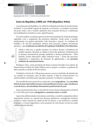 Legislação do SUS | Como era antes do SUS
16
Início da República (1889) até 1930 (República Velha)
A proclamação da República, em 1889, foi embalada pela ideia de modernização
do Brasil. A necessidade urgente de atualizar a economia e a sociedade, escravistas
até pouco antes, com o mundo capitalista mais avançado favoreceu a redefinição
dos trabalhadores brasileiros como capital humano.
O cenário político-econômico girava em torno da instalação do modo de produção
capitalista, com o surgimento das primeiras indústrias. Ainda assim, o modelo
predominante era agrário-exportador (café, borracha e açúcar). As condições de
trabalho e de vida das populações urbanas eram precárias; surgiam movimentos
operários–queresultaramemembriõesdeLegislaçãoTrabalhistaePrevidenciária.
Aliado a tudo isso, o quadro sanitário era caótico, devido à inexistência de
modelo sanitário, deixando as cidades à mercê das epidemias. Predominavam
as doenças transmissíveis, grandes epidemias e doenças pestilenciais – febre
amarela; varíola; tuberculose; sífilis; endemias rurais –, frutos dos processos
imigratórios e migratórios, da formação de aglomerados e das precárias
condições de saneamento básico.
Rodrigues Alves, então presidente do Brasil, nomeou Oswaldo Cruz diretor do
Departamento Federal de Saúde Pública; este se propôs a erradicar a epidemia de
febre amarela na cidade do Rio de Janeiro.
Verdadeiro exército de 1.500 pessoas passou a exercer atividades de desinfecção
no combate ao mosquito, vetor da febre amarela. A falta de esclarecimento e as
arbitrariedades cometidas pelos “guardas sanitários” revoltaram a população.
Esse modelo de intervenção ficou conhecido como campanhista, e foi concebido
dentro de uma visão militar em que os fins justificam os meios, e que considerava
o uso da força e da autoridade instrumentos preferenciais de ação.
Nesse mesmo período, deu-se a Revolta da Vacina, desencadeada pela Lei Federal
nº 1.261/1904, que tornava obrigatória a vacinação contra a varíola.
Apesar das arbitrariedades e dos abusos cometidos, o modelo campanhista obteve
importantes vitórias no controle das doenças epidêmicas, conseguindo inclusive
erradicar a febre amarela da cidade do Rio de Janeiro, o que fortaleceu o modelo
proposto e o tornou hegemônico como proposta de intervenção na área da saúde
coletiva durante décadas.
Miolo SUS.indd 16 18/07/2015 01:23:14
 