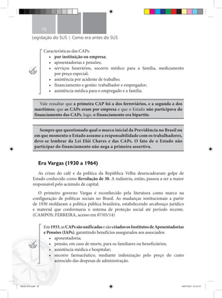Legislação do SUS | Como era antes do SUS
18
Características das CAPs:
•	 por instituição ou empresa;
•	 aposentadorias e pensões;
•	 serviços funerários, socorro médico para a família, medicamento
por preço especial;
•	 assistência por acidente de trabalho;
•	 financiamento e gestão: trabalhador e empregador;
•	 assistência médica para o empregado e a família.
Vale ressaltar que a primeira CAP foi a dos ferroviários, e a segunda a dos
marítimos; que as CAPs eram por empresa e que o Estado não participava do
financiamento das CAPs, logo, o financiamento era bipartite.
Sempre que questionado qual o marco inicial da Previdência no Brasil ou
em que momento o Estado assume a responsabilidade com os trabalhadores,
deve-se lembrar da Lei Elói Chaves e das CAPs. O fato de o Estado não
participar do financiamento não nega a primeira assertiva.
Era Vargas (1930 a 1964)
As crises do café e da política da República Velha desencadearam golpe de
Estado conhecido como Revolução de 30. A indústria, então, passou a ser a maior
responsável pelo acúmulo de capital.
O primeiro governo Vargas é reconhecido pela literatura como marco na
configuração de políticas sociais no Brasil. As mudanças institucionais a partir
de 1930 moldaram a política pública brasileira, estabelecendo arcabouço jurídico
e material que conformaria o sistema de proteção social até período recente.
(CAMPOS; FERREIRA, acesso em 07/05/14)
Em1933,asCAPssãounificadasesãocriadososInstitutosdeAposentadorias
e Pensões (IAPs), garantindo benefícios assegurados aos associados:
•	 aposentadoria;
•	 pensão, em caso de morte, para os familiares ou beneficiários;
•	 assistência médica e hospitalar;
•	 socorro farmacêutico, mediante indenização pelo preço do custo
acrescido das despesas de administração.
Miolo SUS.indd 18 18/07/2015 01:23:15
 