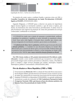Legislação do SUS | Como era antes do SUS
22
Na tentativa de conter custos e combater fraudes, o governo criou, em 1981, o
Conselho Consultivo de Administração da Saúde Previdenciária (CONASP)
ligado ao INAMPS. (POLIGNANO, 2001)
Segundo Polignano, o CONASP passa a absorver em postos de importância
alguns técnicos ligados ao movimento sanitário, o que dá início à ruptura, por
dentro, da dominância dos anéis burocráticos previdenciários. O plano inicia-se
pela fiscalização mais rigorosa da prestação de contas dos prestadores de serviços
credenciados, combatendo-se as fraudes.
O CONASP foi criado com o intuito de aumentar a produtividade, melhorar
a qualidade da assistência e equilibrar as ações ofertadas às populações urbana
e rural. Essas ações estão ligadas à formação desse conselho, que contava com
técnicos integrantes do movimento sanitário, que já estava se articulando.
AConferênciadeAlma-Atafoiaprimeiraconferênciaquetrouxeparadiscussão
a atenção primária, e o resultado de suas discussões disparou no mundo olhar
diferenciado para a maneira de ofertar ações e serviços de saúde. Podemos dizer que
as primeiras ações descentralizadas no Brasil, as Ações Integradas em Saúde (AIS),
que nascem entre 1983/84, são o marco inicial da atenção primária no Brasil.
Em 1983, foram criadas as AIS, projeto interministerial (Previdência-saúde-
educação), visando a novo modelo assistencial que incorporava o setor público,
procurando integrar ações curativas-preventivas e educativas. Assim, a Previdência
passa a comprar e pagar serviços prestados por estados, municípios, hospitais
filantrópicos, públicos e universitários. (POLIGNANO, 2001)
Fim da ditadura e Nova República (1985 a 1988)
O movimento das Diretas Já (1985) e a eleição de Tancredo Neves marcaram o
fim do Regime Militar, gerando diversos movimentos sociais, inclusive na área
de saúde, que culminaram na criação das Associações dos Secretários de Saúde
Estaduais (CONASS) ou Municipais (CONASEMS) e na grande mobilização
nacional por ocasião da realização da VIII Conferência Nacional de Saúde
(Congresso Nacional, 1986), que lançou as bases da reforma sanitária e do
Sistema Único Descentralizado de Saúde (SUDS).
Miolo SUS.indd 22 18/07/2015 01:23:16
 