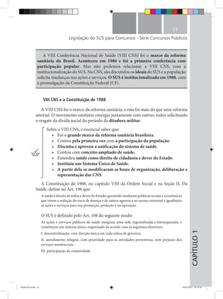 CAPÍTULO1
23
Legislação do SUS para Concursos - Série Concursos Públicos
A VIII Conferência Nacional de Saúde (VIII CNS) foi o marco da reforma
sanitária do Brasil. Aconteceu em 1986 e foi a primeira conferência com
participação popular. Mas não podemos relacionar a VIII CNS, com a
institucionalização do SUS. Na CNS, são discutidos os ideais do SUS e a população
solicita mudanças nas ações e serviços. O SUS é institucionalizado em 1988, com
a promulgação da Constituição Federal (CF).
VIII CNS e a Constituição de 1988
A VIII CNS foi o marco da reforma sanitária, e esta foi mais do que uma reforma
setorial. O movimento sanitário emergia juntamente com outros, todos solicitando
o resgate da dívida social do período da ditadura militar.
Sobre a VIII CNS, é essencial saber que:
•	 Foi o grande marco da reforma sanitária brasileira.
•	 Contou pela primeira vez com a participação da população.
•	 Discutiu e aprovou a unificação do sistema de saúde.
•	 Contou com conceito ampliado de saúde.
•	 Entendeu saúde como direito de cidadania e dever do Estado.
•	 Instituiu um Sistema Único de Saúde.
•	 A partir dela se modificaram as bases de organização, deliberação e
representação das CNS.
A Constituição de 1988, no capítulo VIII da Ordem Social e na Seção II, Da
Saúde, define no Art. 196 que:
A saúde é direito de todos e dever do Estado, garantido mediante políticas sociais e econômicas
que visem a redução do risco de doença e de outros agravos e ao acesso universal e igualitário
às ações e serviços para sua promoção, proteção e recuperação.
O SUS é definido pelo Art. 198 do seguinte modo:
As ações e serviços públicos de saúde integram uma rede regionalizada e hierarquizada, e
constituem um sistema único, organizado de acordo com as seguintes diretrizes:
I. descentralização, com direção única em cada esfera de governo;
II. atendimento integral, com prioridade para as atividades preventivas, sem prejuízo dos
serviços assistenciais;
III. participação da comunidade.
Miolo SUS.indd 23 18/07/2015 01:23:16
 