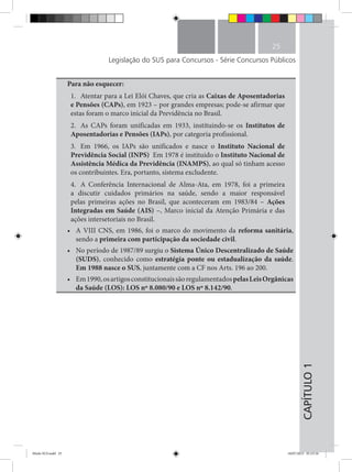CAPÍTULO1
25
Legislação do SUS para Concursos - Série Concursos Públicos
Para não esquecer:
1.	 Atentar para a Lei Elói Chaves, que cria as Caixas de Aposentadorias
e Pensões (CAPs), em 1923 – por grandes empresas; pode-se afirmar que
estas foram o marco inicial da Previdência no Brasil.
2.	 As CAPs foram unificadas em 1933, instituindo-se os Institutos de
Aposentadorias e Pensões (IAPs), por categoria profissional.
3.	 Em 1966, os IAPs são unificados e nasce o Instituto Nacional de
Previdência Social (INPS). Em 1978 é instituido o Instituto Nacional de
Assistência Médica da Previdência (INAMPS), ao qual só tinham acesso
os contribuintes. Era, portanto, sistema excludente.
4.	 A Conferência Internacional de Alma-Ata, em 1978, foi a primeira
a discutir cuidados primários na saúde, sendo a maior responsável
pelas primeiras ações no Brasil, que aconteceram em 1983/84 – Ações
Integradas em Saúde (AIS) –, Marco inicial da Atenção Primária e das
ações intersetoriais no Brasil.
•	 A VIII CNS, em 1986, foi o marco do movimento da reforma sanitária,
sendo a primeira com participação da sociedade civil.
•	 No período de 1987/89 surgiu o Sistema Único Descentralizado de Saúde
(SUDS), conhecido como estratégia ponte ou estadualização da saúde.
Em 1988 nasce o SUS, juntamente com a CF nos Arts. 196 ao 200.
•	 Em1990,osartigosconstitucionaissãoregulamentadospelasLeisOrgânicas
da Saúde (LOS): LOS nº 8.080/90 e LOS nº 8.142/90.
Miolo SUS.indd 25 18/07/2015 01:23:16
 