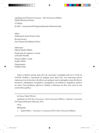 Todos os direitos autorais desta obra são reservados e protegidos pela Lei nº 9.610, de
19/02/98. Proibida a reprodução de qualquer parte deste livro, sem autorização prévia,
expressa por escrito do autor e da editora, por quaisquer meios empregados, sejam eletrônicos,
mecânicos, videográficos, fonográficos, reprográficos, microfílmicos, fotográficos, gráficos
ou outros. Essas proibições aplicam-se também à editoração da obra, bem como às suas
características gráficas.
de Souza, Natale Oliveira
Legislação do SUS Para Concursos / Série Concursos Públicos / Salvador: Concursos
PSI Empreendimentos Editoriais, 2015.
244 p.
Bibliografia
1. Saúde Pública – concursos. I. Concursos PSI II. Série Concursos Públicos.
Legislação do SUS para Concursos - Série Concursos Públicos
Natale Oliveira de Souza
1ª Edição
© 2015 – Concursos PSI Empreendimentos Editoriais Ltda.
Editor
Anthonyoni Assis Tavares Lima
Revisão técnica
Ana Vanessa de Medeiros Neves
Editoração
Editora Jardim Objeto
Preparação de originais e revisão
Leonardo Portella
Projeto Gráfico e Capa
Sergio Cabral
Diagramação
Claudio Frota
Miolo SUS.indd 2 18/07/2015 01:23:12
 