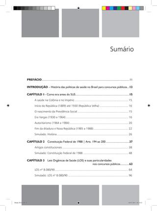 Sumário
PREFÁCIO......................................................................................................................11
INTRODUÇÃO – História das políticas de saúde no Brasil para concursos públicos...13
CAPÍTULO 1– Como era antes do SUS.........................................................................15
A saúde na Colônia e no Império..................................................................... 15
Início da República (1889) até 1930 (República Velha)..................................... 16
O nascimento da Previdência Social................................................................. 15
Era Vargas (1930 a 1964)................................................................................ 16
Autoritarismo (1964 a 1984)........................................................................... 20
Fim da ditadura e Nova República (1985 a 1988)............................................. 22
Simulado: História........................................................................................... 26
CAPÍTULO 2  Constituição Federal de 1988 | Arts. 194 ao 200................................37
Artigos constitucionais.................................................................................... 38
Simulado: Constituição Federal de 1988.......................................................... 48
CAPÍTULO 3  Leis Orgânicas de Saúde (LOS) e suas particularidades
nos concursos públicos.............63
LOS nº 8.080/90.............................................................................................. 64
Simulado: LOS nº 8.080/90............................................................................. 96
Miolo SUS.indd 9 18/07/2015 01:23:13
 
