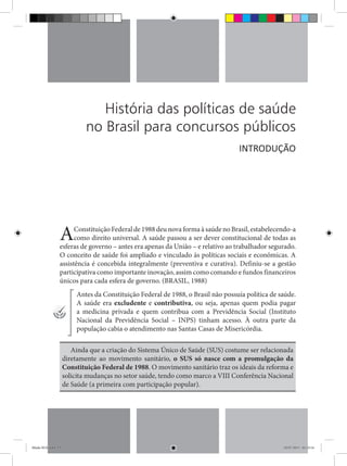 História das políticas de saúde
no Brasil para concursos públicos
AConstituição Federal de 1988 deu nova forma à saúde no Brasil, estabelecendo-a
como direito universal. A saúde passou a ser dever constitucional de todas as
esferas de governo – antes era apenas da União – e relativo ao trabalhador segurado.
O conceito de saúde foi ampliado e vinculado às políticas sociais e econômicas. A
assistência é concebida integralmente (preventiva e curativa). Definiu-se a gestão
participativa como importante inovação, assim como comando e fundos financeiros
únicos para cada esfera de governo. (BRASIL, 1988)
Antes da Constituição Federal de 1988, o Brasil não possuía política de saúde.
A saúde era excludente e contributiva, ou seja, apenas quem podia pagar
a medicina privada e quem contribua com a Previdência Social (Instituto
Nacional da Previdência Social – INPS) tinham acesso. À outra parte da
população cabia o atendimento nas Santas Casas de Misericórdia.
Ainda que a criação do Sistema Único de Saúde (SUS) costume ser relacionada
diretamente ao movimento sanitário, o SUS só nasce com a promulgação da
Constituição Federal de 1988. O movimento sanitário traz os ideais da reforma e
solicita mudanças no setor saúde, tendo como marco a VIII Conferência Nacional
de Saúde (a primeira com participação popular).
INTRODUÇÃO
Miolo SUS.indd 13 18/07/2015 01:23:14
 