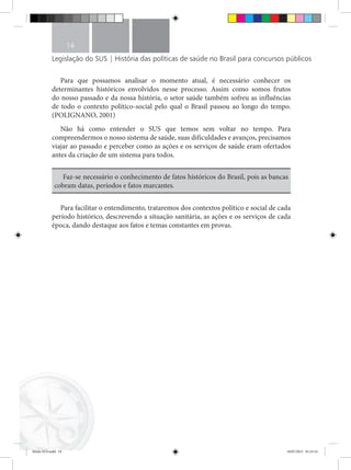 Legislação do SUS | História das políticas de saúde no Brasil para concursos públicos
14
Para que possamos analisar o momento atual, é necessário conhecer os
determinantes históricos envolvidos nesse processo. Assim como somos frutos
do nosso passado e da nossa história, o setor saúde também sofreu as influências
de todo o contexto político-social pelo qual o Brasil passou ao longo do tempo.
(POLIGNANO, 2001)
Não há como entender o SUS que temos sem voltar no tempo. Para
compreendermos o nosso sistema de saúde, suas dificuldades e avanços, precisamos
viajar ao passado e perceber como as ações e os serviços de saúde eram ofertados
antes da criação de um sistema para todos.
Faz-se necessário o conhecimento de fatos históricos do Brasil, pois as bancas
cobram datas, períodos e fatos marcantes.
Para facilitar o entendimento, trataremos dos contextos político e social de cada
período histórico, descrevendo a situação sanitária, as ações e os serviços de cada
época, dando destaque aos fatos e temas constantes em provas.
Miolo SUS.indd 14 18/07/2015 01:23:14
 