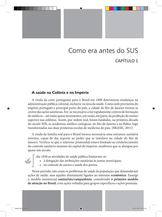licos
Como era antes do SUS
A saúde na Colônia e no Império
A vinda da corte portuguesa para o Brasil em 1808 determinou mudanças na
administração pública colonial, inclusive na área da saúde. Como sede provisória do
império português e principal porto do país, a cidade do Rio de Janeiro tornou-se
centro das ações sanitárias. Fez-se necessário criar rapidamente centros de formação
de médicos – até então quase inexistentes, em razão, em parte, da proibição do ensino
superior nas colônias. Assim, por ordem real, foram fundadas, na primeira década
do século XIX, as academias médico-cirúrgicas, no Rio de Janeiro e na Bahia, logo
transformadas nas duas primeiras escolas de medicina do país. (BRASIL, 2011)
A vinda da família real para o Brasil tornou necessária uma estrutura sanitária
mínima, capaz de dar suporte ao poder que se instalava na cidade do Rio de
Janeiro. Verifica-se que o interesse primordial estava limitado ao estabelecimento
do controle sanitário mínimo da capital do Império, tendência que se alongou por
quase um século.
Até 1850 as atividades de saúde pública limitavam-se:
•	 à delegação das atribuições sanitárias às juntas municipais;
•	 ao controle de navios e saúde dos portos.
Nesse período, não eram os problemas de saúde da população que demandavam
ações de saúde, mas aqueles diretamente ligados ao interesse econômico. Emerge
o modelo assistencial sanitarista/campanhista, considerado o primeiro modelo
de atenção no Brasil, com ações voltadas para grupos específicos e ações pontuais.
CAPÍTULO 1
Miolo SUS.indd 15 18/07/2015 01:23:14
 