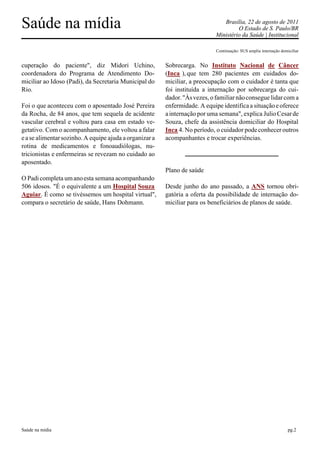Saúde na mídia                                                                  Brasília, 22 de agosto de 2011
                                                                                      O Estado de S. Paulo/BR
                                                                             Ministério da Saúde | Institucional

                                                                             Continuação: SUS amplia internação domiciliar


cuperação do paciente", diz Midori Uchino,               Sobrecarga. No Instituto Nacional de Câncer
coordenadora do Programa de Atendimento Do-              (Inca ), que tem 280 pacientes em cuidados do-
miciliar ao Idoso (Padi), da Secretaria Municipal do     miciliar, a preocupação com o cuidador é tanta que
Rio.                                                     foi instituída a internação por sobrecarga do cui-
                                                         dador. "Às vezes, o familiar não consegue lidar com a
Foi o que aconteceu com o aposentado José Pereira        enfermidade. A equipe identifica a situação e oferece
da Rocha, de 84 anos, que tem sequela de acidente        a internação por uma semana", explica Julio Cesar de
vascular cerebral e voltou para casa em estado ve-       Souza, chefe da assistência domiciliar do Hospital
getativo. Com o acompanhamento, ele voltou a falar       Inca 4. No período, o cuidador pode conhecer outros
e a se alimentar sozinho. A equipe ajuda a organizar a   acompanhantes e trocar experiências.
rotina de medicamentos e fonoaudiólogas, nu-
tricionistas e enfermeiras se revezam no cuidado ao
aposentado.
                                                         Plano de saúde
O Padi completa um ano esta semana acompanhando
506 idosos. "É o equivalente a um Hospital Souza         Desde junho do ano passado, a ANS tornou obri-
Aguiar. É como se tivéssemos um hospital virtual",       gatória a oferta da possibilidade de internação do-
compara o secretário de saúde, Hans Dohmann.             miciliar para os beneficiários de planos de saúde.




Saúde na mídia                                                                                                      pg.2
 