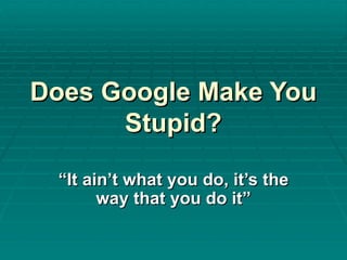 Does Google Make You Stupid? “ It ain’t what you do, it’s the way that you do it” 