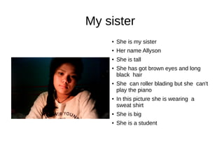 My sister 
● She is my sister 
● Her name Allyson 
● She is tall 
● She has got brown eyes and long 
black hair 
● She can roller blading but she can't 
play the piano 
● In this picture she is wearing a 
sweat shirt 
● She is big 
● She is a student 
 