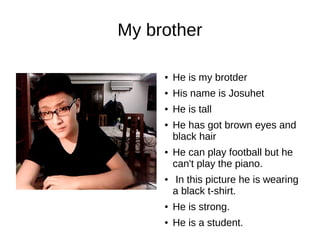 My brother 
● He is my brotder 
● His name is Josuhet 
● He is tall 
● He has got brown eyes and 
black hair 
● He can play football but he 
can't play the piano. 
● In this picture he is wearing 
a black t-shirt. 
● He is strong. 
● He is a student. 
 