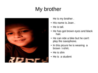 My brother 
He is my brother . 
● His name is Joan . 
● He is tall. 
● He has got brown eyes and black 
hair. 
● He can ride a bike but he can't 
play the saxophone. 
● In this picure he is wearing a 
brown t-shirt. 
● He is slim 
● He is a student 
 