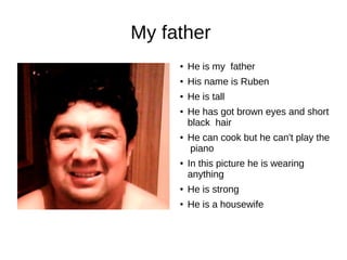 My father 
● He is my father 
● His name is Ruben 
● He is tall 
● He has got brown eyes and short 
black hair 
● He can cook but he can't play the 
piano 
● In this picture he is wearing 
anything 
● He is strong 
● He is a housewife 
 